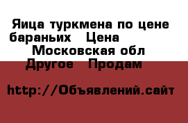 Яица туркмена по цене бараньих › Цена ­ 20 000 - Московская обл. Другое » Продам   